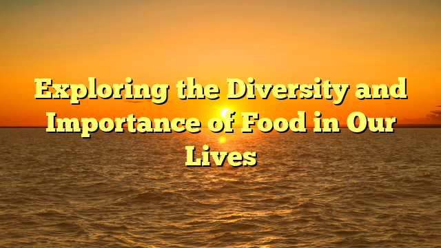 Exploring the Diversity and Importance of Food in Our Lives